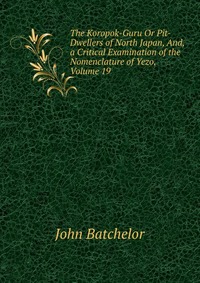 The Koropok-Guru Or Pit-Dwellers of North Japan, And, a Critical Examination of the Nomenclature of Yezo, Volume 19