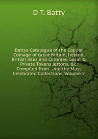 Battys Catalogue of the Copper Coinage of Great Britain, Ireland, British Isles and Colonies, Local & Private Tokens Jettons, &c: Compiled from . and the Most Celebrated Collections, 