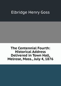 The Centennial Fourth: Historical Address Delivered in Town Hall, Melrose, Mass., July 4, 1876