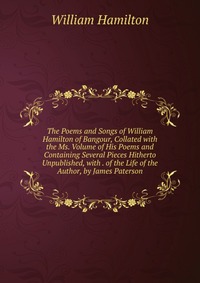 The Poems and Songs of William Hamilton of Bangour, Collated with the Ms. Volume of His Poems and Containing Several Pieces Hitherto Unpublished, with . of the Life of the Author, by James Pa