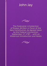 The Federalist: A Collection of Essays, Written in Favor of the New Constitution, As Agreed Upon by the Federal Convention, September 17, 1787 : . with an Historical Introduction and Notes