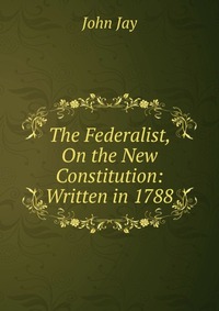 The Federalist, On the New Constitution: Written in 1788