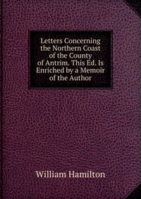 Letters Concerning the Northern Coast of the County of Antrim. This Ed. Is Enriched by a Memoir of the Author