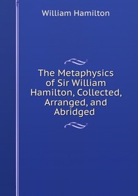 The Metaphysics of Sir William Hamilton, Collected, Arranged, and Abridged