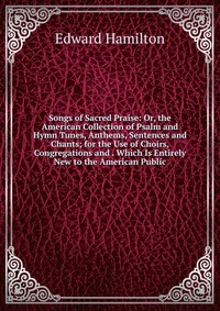 Songs of Sacred Praise: Or, the American Collection of Psalm and Hymn Tunes, Anthems, Sentences and Chants; for the Use of Choirs, Congregations and . Which Is Entirely New to the American Pu