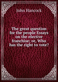 The great question for the people Essays on the elective franchise; or, Who has the right to vote?