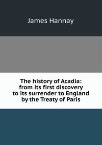 The history of Acadia: from its first discovery to its surrender to England by the Treaty of Paris