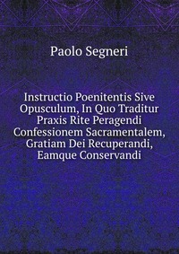 Instructio Poenitentis Sive Opusculum, In Quo Traditur Praxis Rite Peragendi Confessionem Sacramentalem, Gratiam Dei Recuperandi, Eamque Conservandi