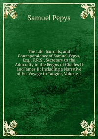 The Life, Journals, and Correspondence of Samuel Pepys, Esq., F.R.S., Secretary to the Admiralty in the Reigns of Charles II and James Ii: Including a Narrative of His Voyage to Tangier, Volu