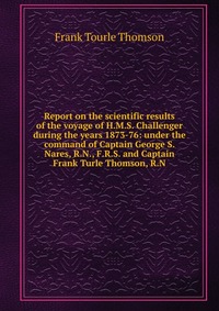 Report on the scientific results of the voyage of H.M.S. Challenger during the years 1873-76: under the command of Captain George S. Nares, R.N., F.R.S. and Captain Frank Turle Thomson, R.N