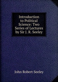 Introduction to Political Science: Two Series of Lectures by Sir J. R. Seeley