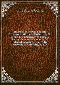 Illustrations of Old English Literature: Mirror of Modesty, by R. Greene. Life and Death of Gamaliel Ratsey. Ceyx and Alcione, by W. Hubbard. Apology . J. Partridge. Anatomy of Absurdity, by 