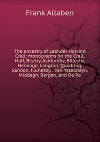 The ancestry of Leander Howard Crall: monographs on the Crall, Haff, Beatty, Ashfordby, Billesby, Heneage, Langton, Quadring, Sandon, Fulnetby, . Van Ysselsteyn, Middagh, Bergen, and De Ra