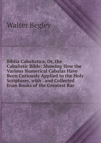 Biblia Cabalistica, Or, the Cabalistic Bible: Showing How the Various Numerical Cabalas Have Been Curiously Applied to the Holy Scriptures, with . and Collected from Books of the Greatest Rar