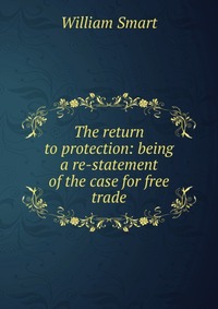 The return to protection: being a re-statement of the case for free trade