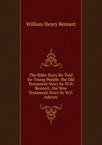 The Bible Story Re-Told for Young People. the Old Testament Story by W.H. Bennett, the New Testament Story by W.F. Adeney