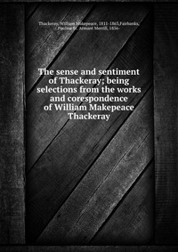 The sense and sentiment of Thackeray; being selections from the works and corespondence of William Makepeace Thackeray