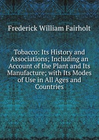 Tobacco: Its History and Associations; Including an Account of the Plant and Its Manufacture; with Its Modes of Use in All Ages and Countries