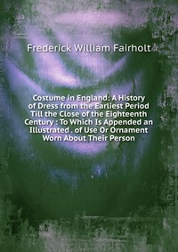 Costume in England: A History of Dress from the Earliest Period Till the Close of the Eighteenth Century : To Which Is Appended an Illustrated . of Use Or Ornament Worn About Their Person