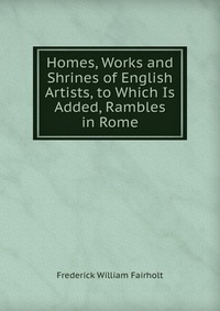 Homes, Works and Shrines of English Artists, to Which Is Added, Rambles in Rome