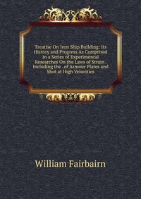 Treatise On Iron Ship Building: Its History and Progress As Comprised in a Series of Experimental Researches On the Laws of Strain . Including the . of Armour Plates and Shot at High Velociti