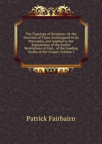 The Typology of Scripture: Or the Doctrine of Types Investigated in Its Principles, and Applied to the Explanation of the Earlier Revelations of God, . of the Leading Truths of the Gospel, Vo