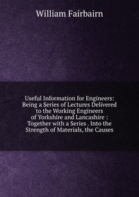 Useful Information for Engineers: Being a Series of Lectures Delivered to the Working Engineers of Yorkshire and Lancashire : Together with a Series . Into the Strength of Materials, the Caus