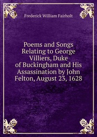 Poems and Songs Relating to George Villiers, Duke of Buckingham and His Assassination by John Felton, August 23, 1628