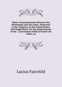 Water Communication Between the Mississippi and the Lakes: Memorial to the Congress of the United States, and Supplement, On the Improvement of the . Conventions Held at Prairie Du Chien, in