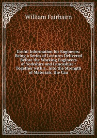 Useful Information for Engineers: Being a Series of Lectures Delivered Before the Working Engineers of Yorkshire and Lancashire : Together with a . Into the Strength of Materials, the Cau