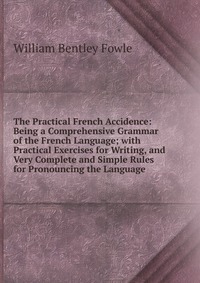 The Practical French Accidence: Being a Comprehensive Grammar of the French Language; with Practical Exercises for Writing, and Very Complete and Simple Rules for Pronouncing the Language