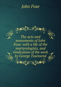 The acts and monuments of John Foxe: with a life of the martyrologists, and vindication of the work by George Townsend