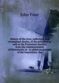 History of the lives, sufferings, and triumphant deaths, of the primitive as well as the Protestant martyrs, from the commencement of Christianity to . is added an account of the Inquisition;