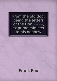 From the old dog: being the letters of the Hon. --- ---, ex prime minister to his nephew