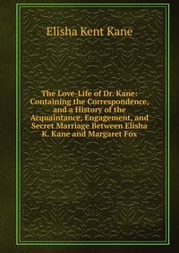 The Love-Life of Dr. Kane: Containing the Correspondence, and a History of the Acquaintance, Engagement, and Secret Marriage Between Elisha K. Kane and Margaret Fox