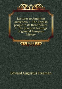 Lectures to American audiences. 1. The English people in its three homes. 2. The practical bearings of general European history