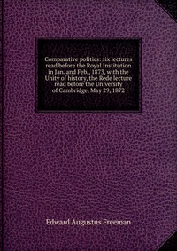 Comparative politics: six lectures read before the Royal Institution in Jan. and Feb., 1873, with the Unity of history, the Rede lecture read before the University of Cambridge, May 29, 1872