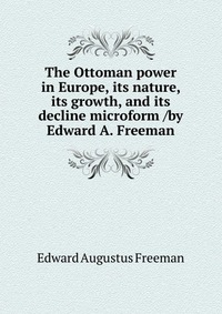 The Ottoman power in Europe, its nature, its growth, and its decline microform /by Edward A. Freeman