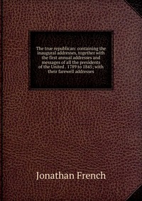 The true republican: containing the inaugural addresses, together with the first annual addresses and messages of all the presidents of the United . 1789 to 1845; with their farewell addresse