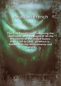 The True Republican: Containing the . Addresses . and Messages of All the Presidents of the United States, from 1789 to 1845 . to Which Is . States, with the Amendments and Signers