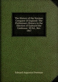 The History of the Norman Conquest of England: The Preliminary History to the Election of Eadward the Confessor. 3D Ed., Rev. 1867