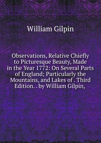 Observations, Relative Chiefly to Picturesque Beauty, Made in the Year 1772: On Several Parts of England; Particularly the Mountains, and Lakes of . Third Edition. . by William Gilpin,