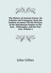 The History of Ancient Greece: Its Colonies and Conquests; from the Earliest Accounts Till the Division of the Macedonian Empire in the East. . Philosophy, and the Fine Arts, Volume 4