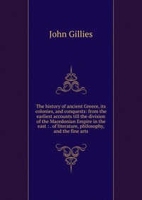 The history of ancient Greece, its colonies, and conquests: from the earliest accounts till the division of the Macedonian Empire in the east : . of literature, philosophy, and the fine arts