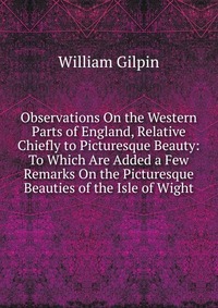 Observations On the Western Parts of England, Relative Chiefly to Picturesque Beauty: To Which Are Added a Few Remarks On the Picturesque Beauties of the Isle of Wight