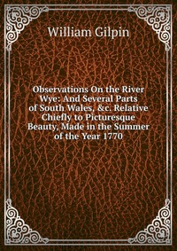 Observations On the River Wye: And Several Parts of South Wales, &c. Relative Chiefly to Picturesque Beauty, Made in the Summer of the Year 1770