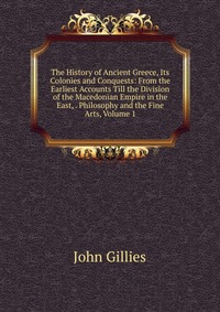 The History of Ancient Greece, Its Colonies and Conquests: From the Earliest Accounts Till the Division of the Macedonian Empire in the East, . Philosophy and the Fine Arts, Volume 1