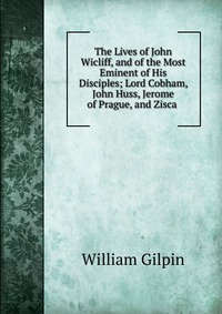 The Lives of John Wicliff, and of the Most Eminent of His Disciples; Lord Cobham, John Huss, Jerome of Prague, and Zisca