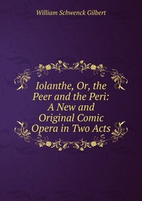 Iolanthe, Or, the Peer and the Peri: A New and Original Comic Opera in Two Acts