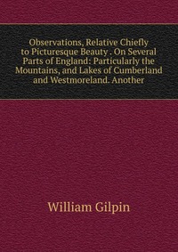 Observations, Relative Chiefly to Picturesque Beauty . On Several Parts of England: Particularly the Mountains, and Lakes of Cumberland and Westmoreland. Another